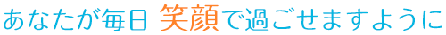 あなたが毎日 笑顔で過ごせますように