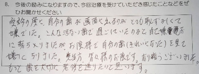 受診の度に、自分の歯が画面に出るのがとても恥ずかしくて嫌でした。こんな汚い歯で過ごしていたのかと、自己嫌悪に落ち入りましたが、お陰様で自分の歯(きれいになった)を見て嬉しくなりました